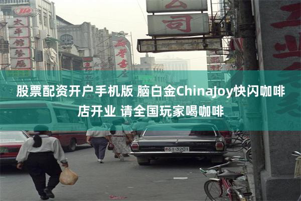 股票配资开户手机版 脑白金ChinaJoy快闪咖啡店开业 请全国玩家喝咖啡