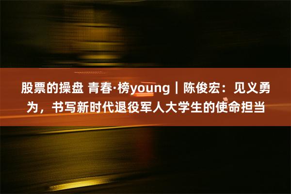 股票的操盘 青春·榜young｜陈俊宏：见义勇为，书写新时代退役军人大学生的使命担当