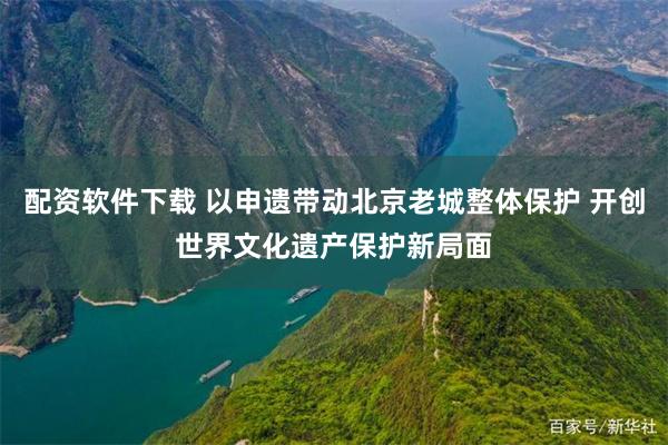 配资软件下载 以申遗带动北京老城整体保护 开创世界文化遗产保护新局面