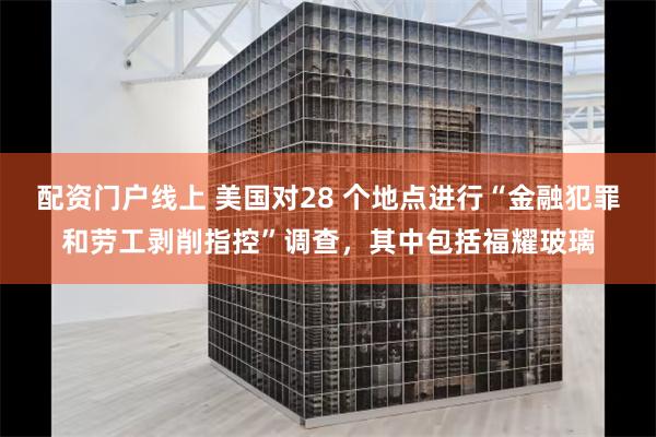 配资门户线上 美国对28 个地点进行“金融犯罪和劳工剥削指控”调查，其中包括福耀玻璃