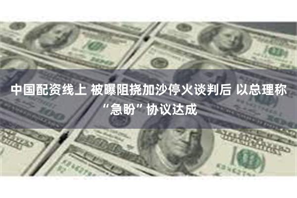 中国配资线上 被曝阻挠加沙停火谈判后 以总理称“急盼”协议达成