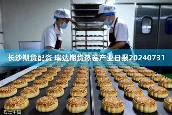 长沙期货配资 瑞达期货热卷产业日报20240731