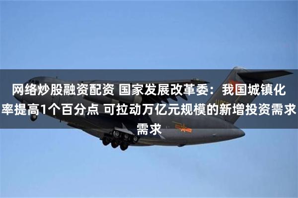 网络炒股融资配资 国家发展改革委：我国城镇化率提高1个百分点 可拉动万亿元规模的新增投资需求