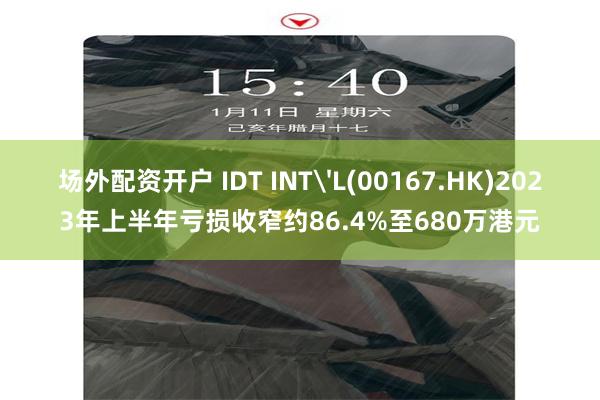 场外配资开户 IDT INT'L(00167.HK)2023年上半年亏损收窄约86.4%至680万港元