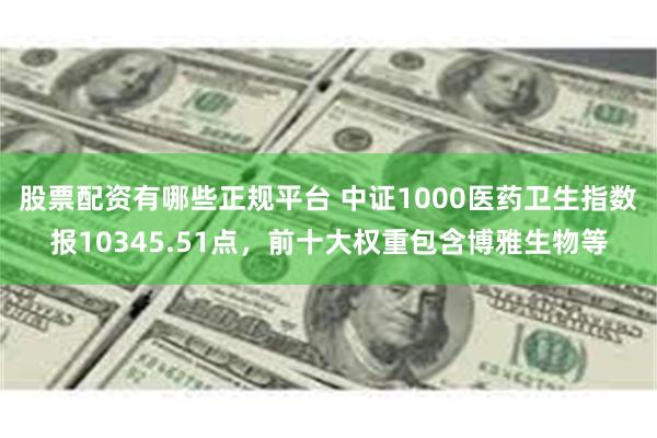 股票配资有哪些正规平台 中证1000医药卫生指数报10345.51点，前十大权重包含博雅生物等