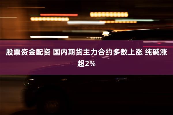 股票资金配资 国内期货主力合约多数上涨 纯碱涨超2%