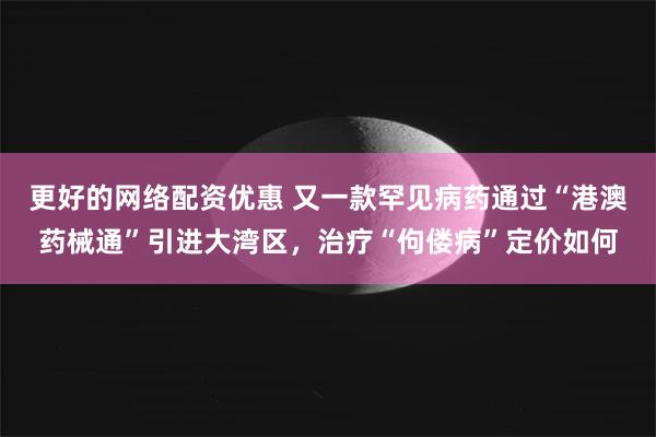 更好的网络配资优惠 又一款罕见病药通过“港澳药械通”引进大湾区，治疗“佝偻病”定价如何