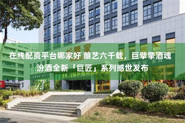 在线配资平台哪家好 酿艺六千载，巨擘擎酒魂  汾酒全新「巨匠」系列撼世发布