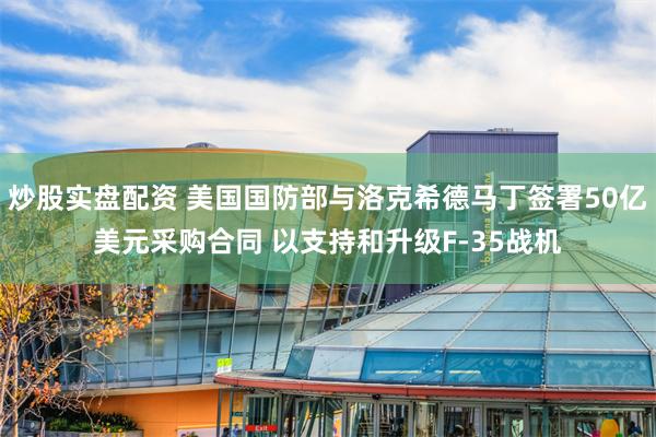 炒股实盘配资 美国国防部与洛克希德马丁签署50亿美元采购合同 以支持和升级F-35战机