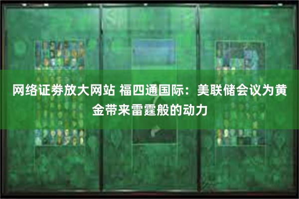 网络证劵放大网站 福四通国际：美联储会议为黄金带来雷霆般的动力