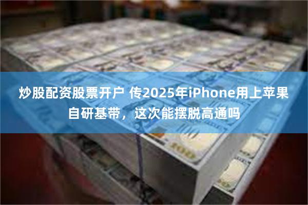 炒股配资股票开户 传2025年iPhone用上苹果自研基带，这次能摆脱高通吗