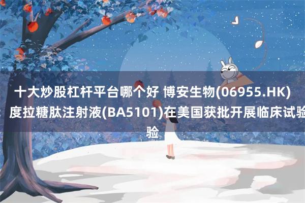 十大炒股杠杆平台哪个好 博安生物(06955.HK)：度拉糖肽注射液(BA5101)在美国获批开展临床试验