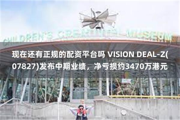 现在还有正规的配资平台吗 VISION DEAL-Z(07827)发布中期业绩，净亏损约3470万港元