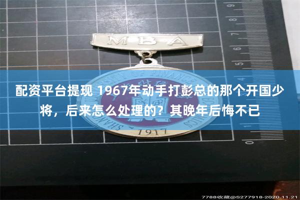 配资平台提现 1967年动手打彭总的那个开国少将，后来怎么处理的？其晚年后悔不已