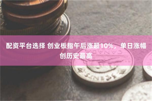 配资平台选择 创业板指午后涨超10%，单日涨幅创历史最高