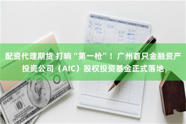 配资代理期货 打响“第一枪”！广州首只金融资产投资公司（AIC）股权投资基金正式落地