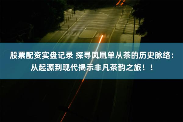 股票配资实盘记录 探寻凤凰单从茶的历史脉络：从起源到现代揭示非凡茶韵之旅！！