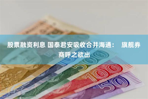 股票融资利息 国泰君安吸收合并海通：  旗舰券商呼之欲出