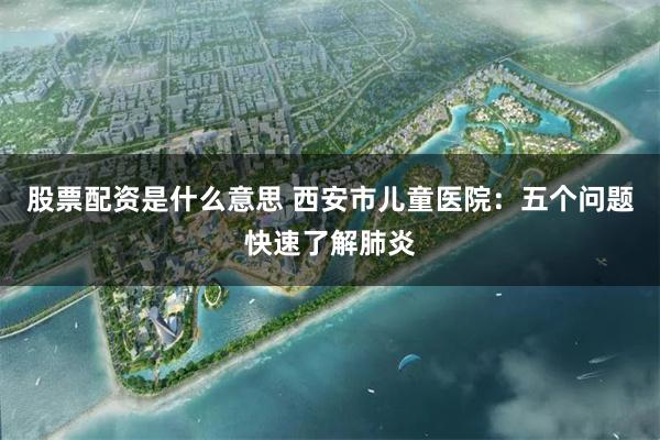 股票配资是什么意思 西安市儿童医院：五个问题快速了解肺炎