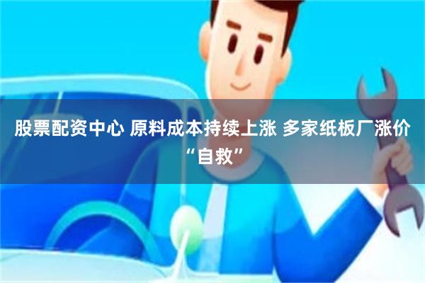 股票配资中心 原料成本持续上涨 多家纸板厂涨价“自救”