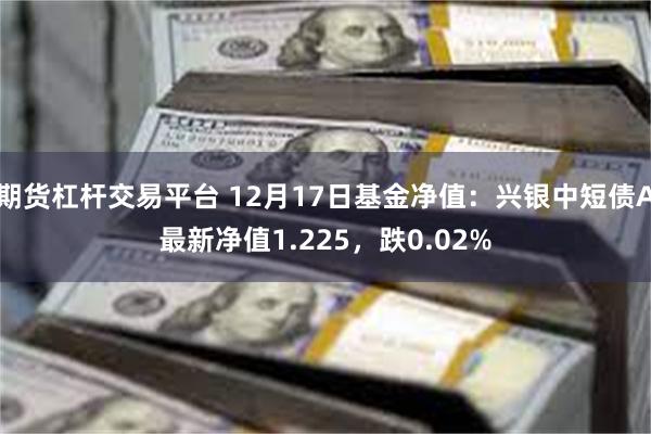 期货杠杆交易平台 12月17日基金净值：兴银中短债A最新净值1.225，跌0.02%