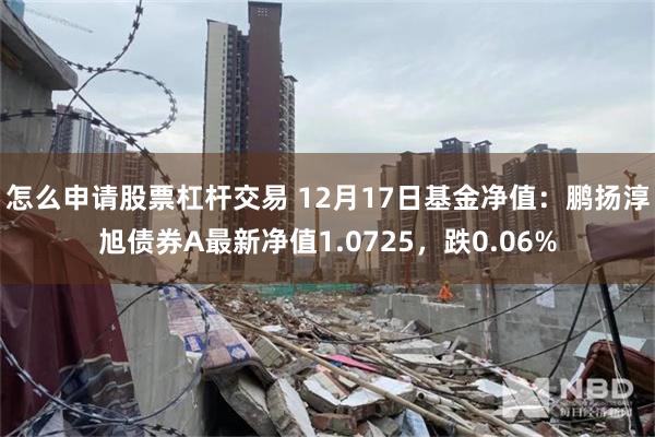 怎么申请股票杠杆交易 12月17日基金净值：鹏扬淳旭债券A最新净值1.0725，跌0.06%