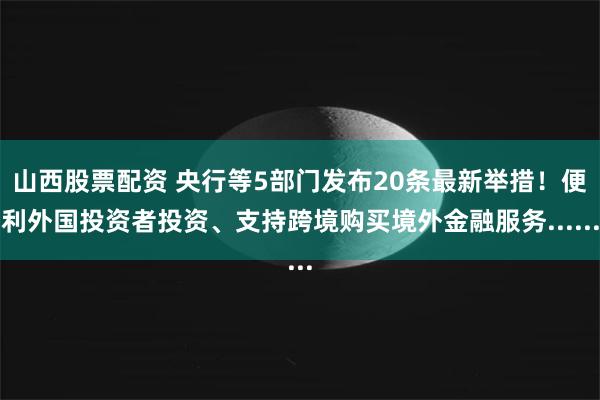 山西股票配资 央行等5部门发布20条最新举措！便利外国投资者投资、支持跨境购买境外金融服务......