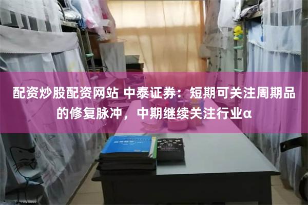 配资炒股配资网站 中泰证券：短期可关注周期品的修复脉冲，中期继续关注行业α