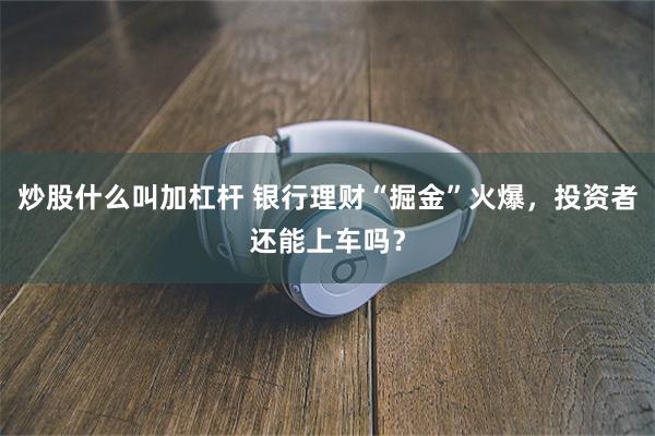 炒股什么叫加杠杆 银行理财“掘金”火爆，投资者还能上车吗？