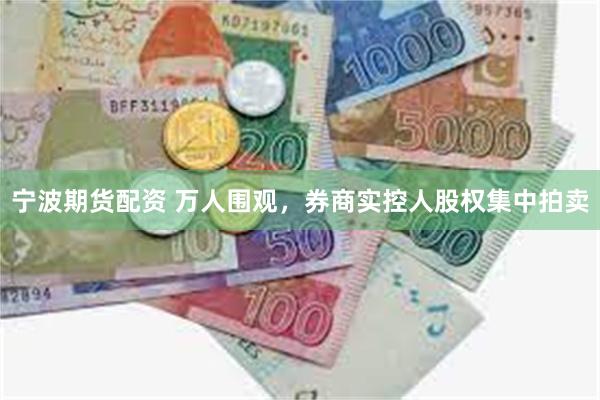 宁波期货配资 万人围观，券商实控人股权集中拍卖