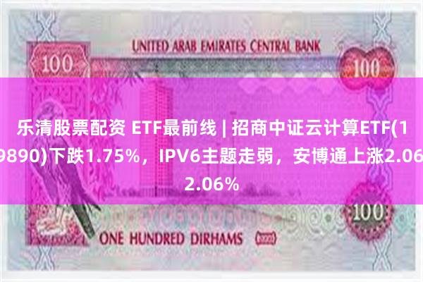 乐清股票配资 ETF最前线 | 招商中证云计算ETF(159890)下跌1.75%，IPV6主题走弱，安博通上涨2.06%