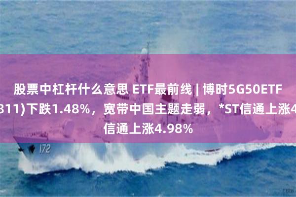 股票中杠杆什么意思 ETF最前线 | 博时5G50ETF(159811)下跌1.48%，宽带中国主题走弱，*ST信通上涨4.98%