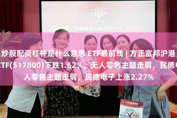 炒股配资杠杆是什么意思 ETF最前线 | 方正富邦沪港深人工智能50ETF(517800)下跌1.62%，无人零售主题走弱，民德电子上涨2.27%