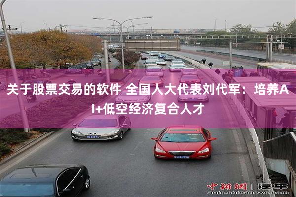 关于股票交易的软件 全国人大代表刘代军：培养AI+低空经济复合人才