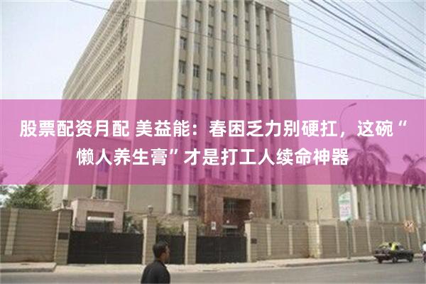 股票配资月配 美益能：春困乏力别硬扛，这碗“懒人养生膏”才是打工人续命神器